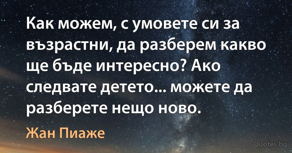 Как можем, с умовете си за възрастни, да разберем какво ще бъде интересно? Ако следвате детето... можете да разберете нещо ново. (Жан Пиаже)