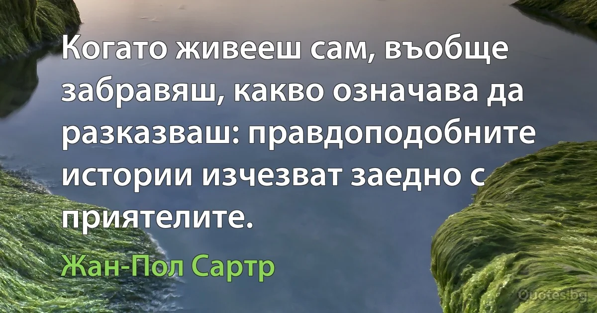 Когато живееш сам, въобще забравяш, какво означава да разказваш: правдоподобните истории изчезват заедно с приятелите. (Жан-Пол Сартр)