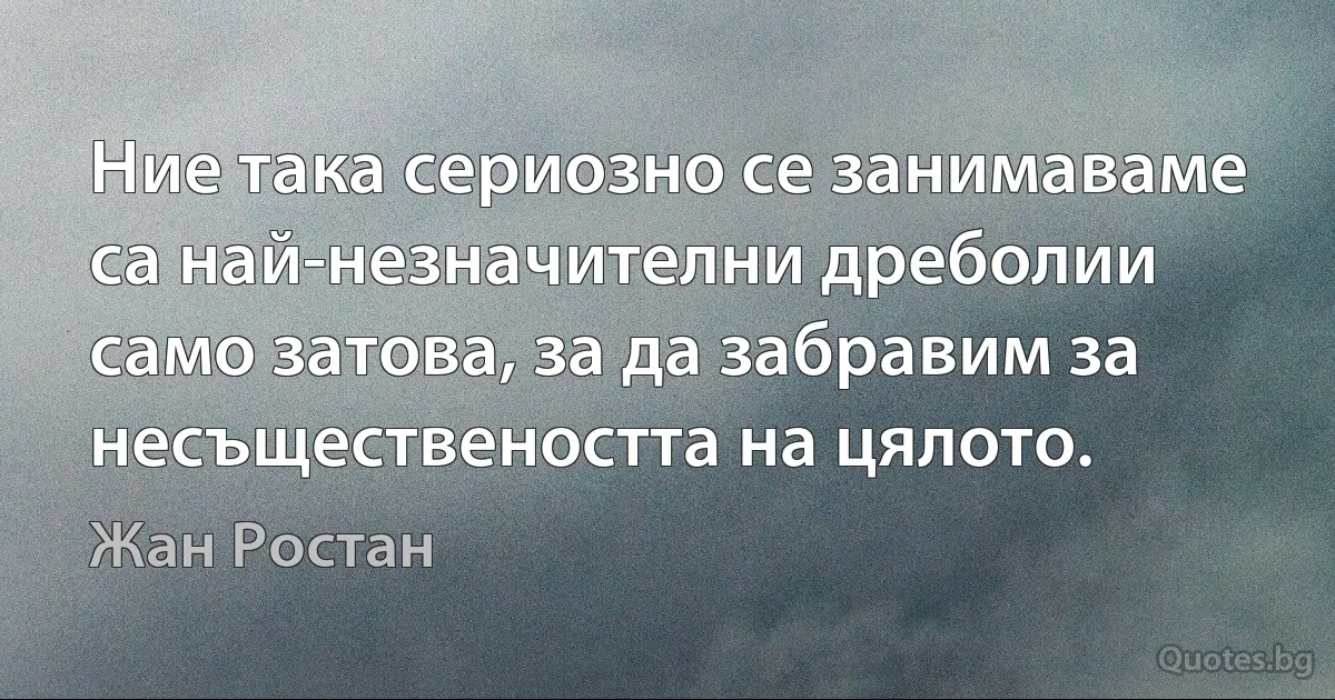 Ние така сериозно се занимаваме са най-незначителни дреболии само затова, за да забравим за несъществеността на цялото. (Жан Ростан)