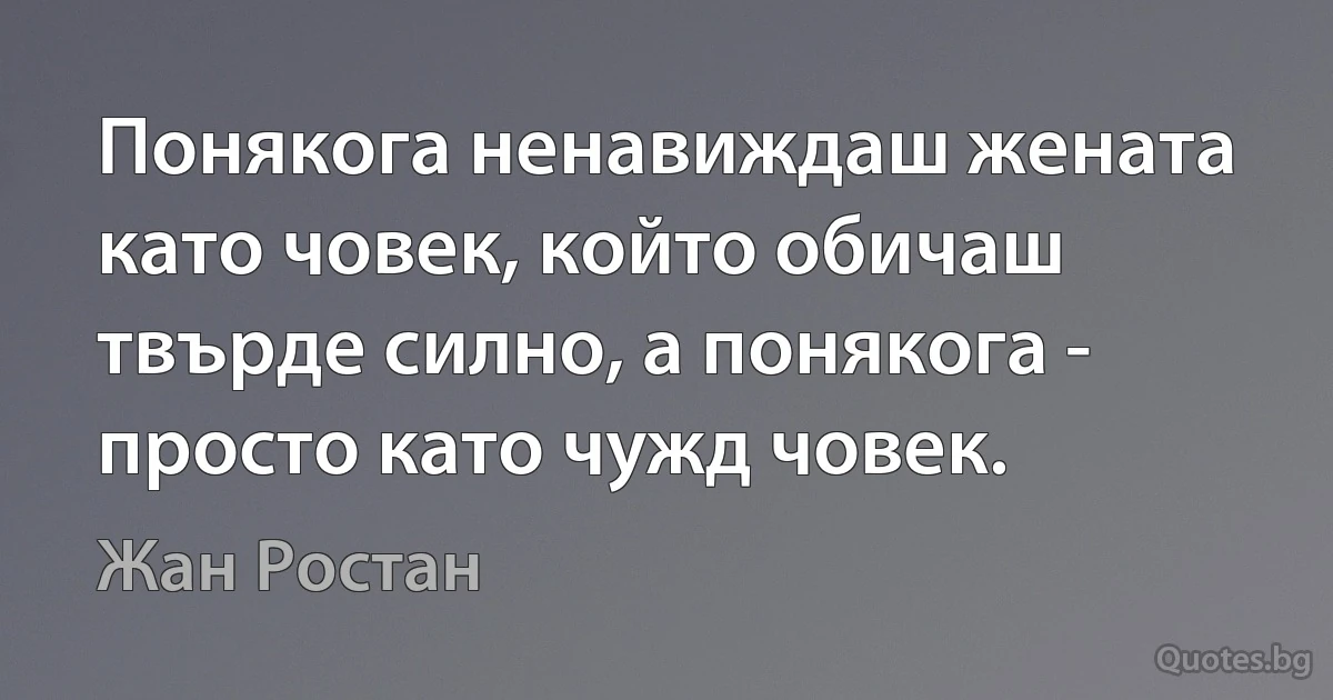 Понякога ненавиждаш жената като човек, който обичаш твърде силно, а понякога - просто като чужд човек. (Жан Ростан)