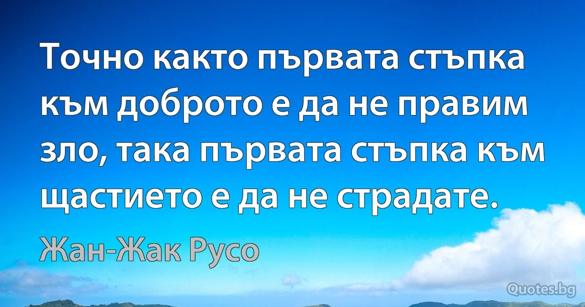 Точно както първата стъпка към доброто е да не правим зло, така първата стъпка към щастието е да не страдате. (Жан-Жак Русо)