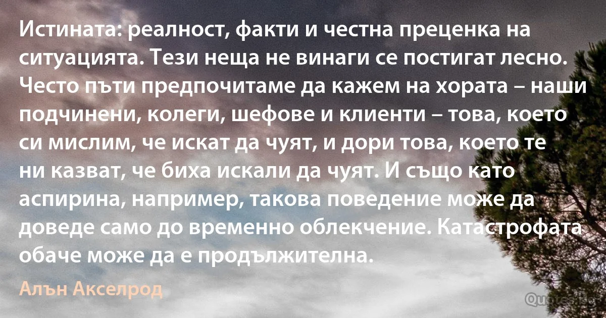 Истината: реалност, факти и честна преценка на ситуацията. Тези неща не винаги се постигат лесно. Често пъти предпочитаме да кажем на хората – наши подчинени, колеги, шефове и клиенти – това, което си мислим, че искат да чуят, и дори това, което те ни казват, че биха искали да чуят. И също като аспирина, например, такова поведение може да доведе само до временно облекчение. Катастрофата обаче може да е продължителна. (Алън Акселрод)