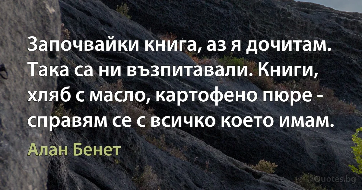 Започвайки книга, аз я дочитам. Така са ни възпитавали. Книги, хляб с масло, картофено пюре - справям се с всичко което имам. (Алан Бенет)