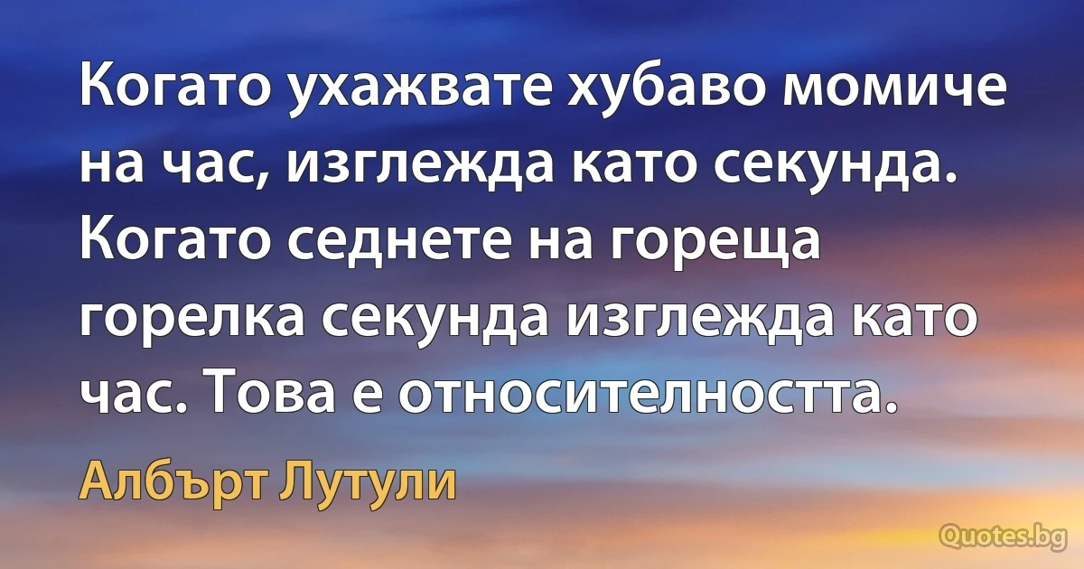 Когато ухажвате хубаво момиче на час, изглежда като секунда. Когато седнете на гореща горелка секунда изглежда като час. Това е относителността. (Албърт Лутули)