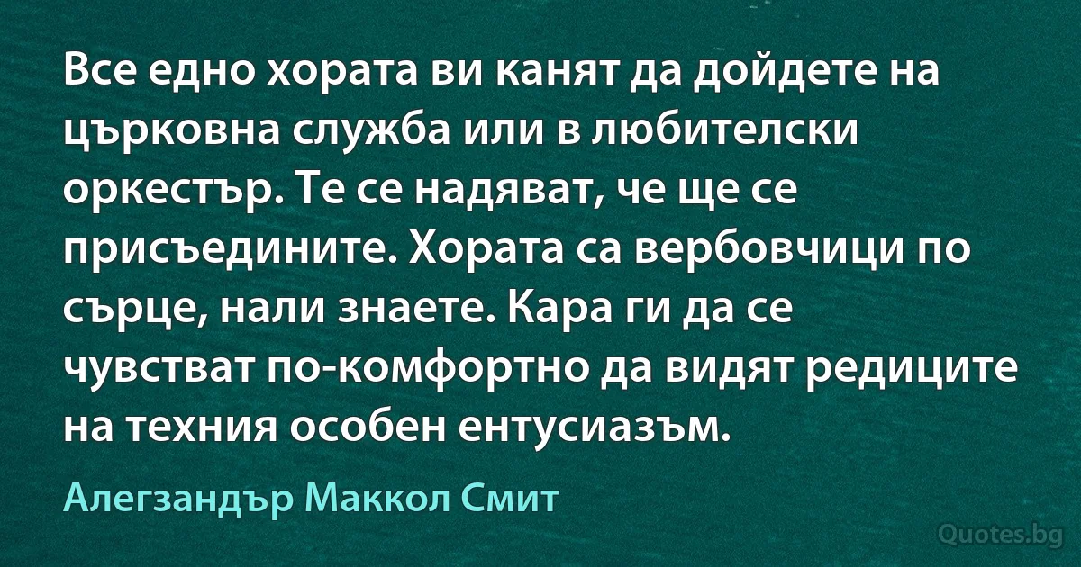 Все едно хората ви канят да дойдете на църковна служба или в любителски оркестър. Те се надяват, че ще се присъедините. Хората са вербовчици по сърце, нали знаете. Кара ги да се чувстват по-комфортно да видят редиците на техния особен ентусиазъм. (Алегзандър Маккол Смит)