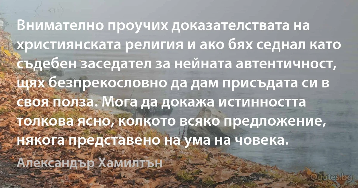 Внимателно проучих доказателствата на християнската религия и ако бях седнал като съдебен заседател за нейната автентичност, щях безпрекословно да дам присъдата си в своя полза. Мога да докажа истинността толкова ясно, колкото всяко предложение, някога представено на ума на човека. (Александър Хамилтън)