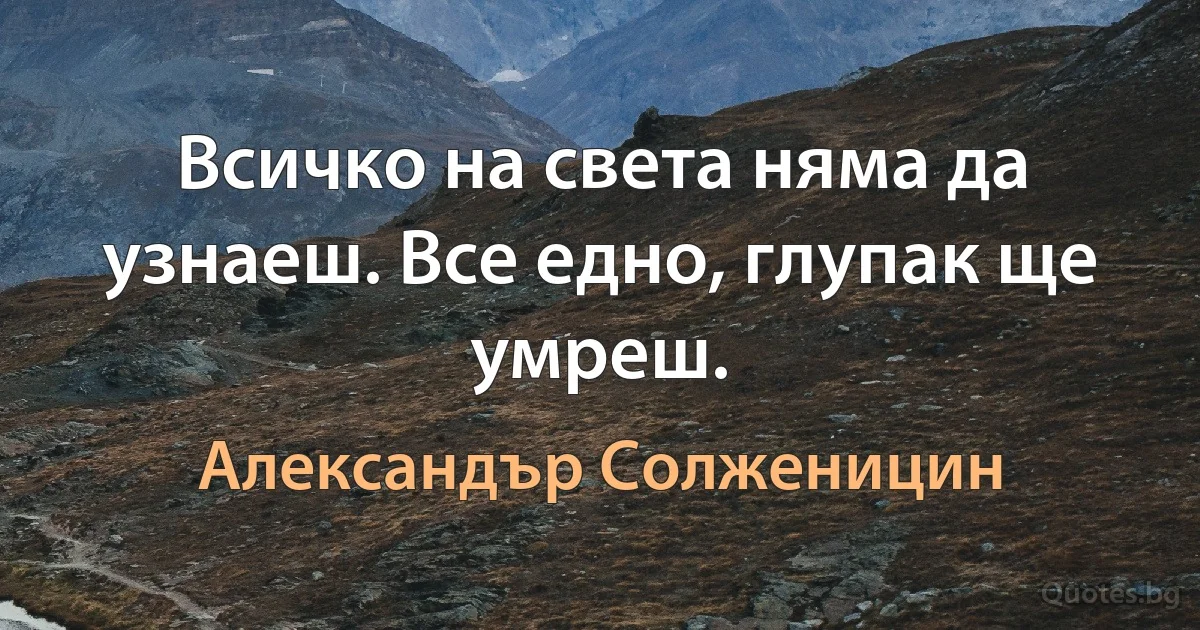 Всичко на света няма да узнаеш. Все едно, глупак ще умреш. (Александър Солженицин)