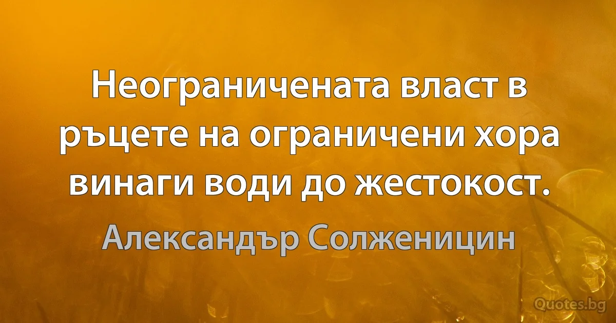 Неограничената власт в ръцете на ограничени хора винаги води до жестокост. (Александър Солженицин)