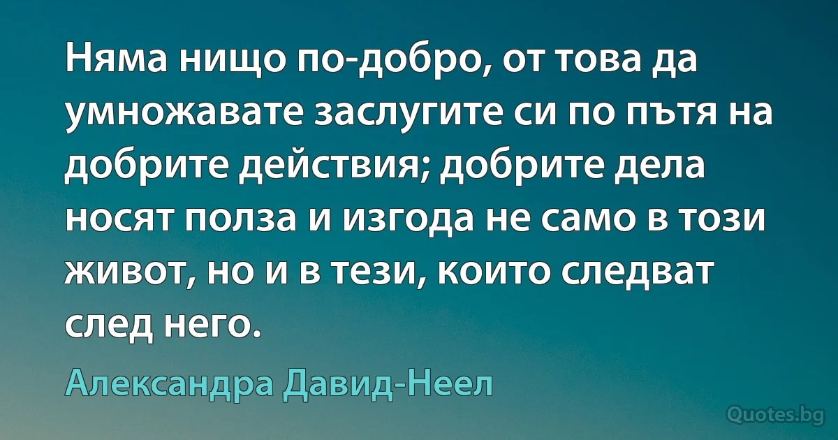 Няма нищо по-добро, от това да умножавате заслугите си по пътя на добрите действия; добрите дела носят полза и изгода не само в този живот, но и в тези, които следват след него. (Александра Давид-Неел)