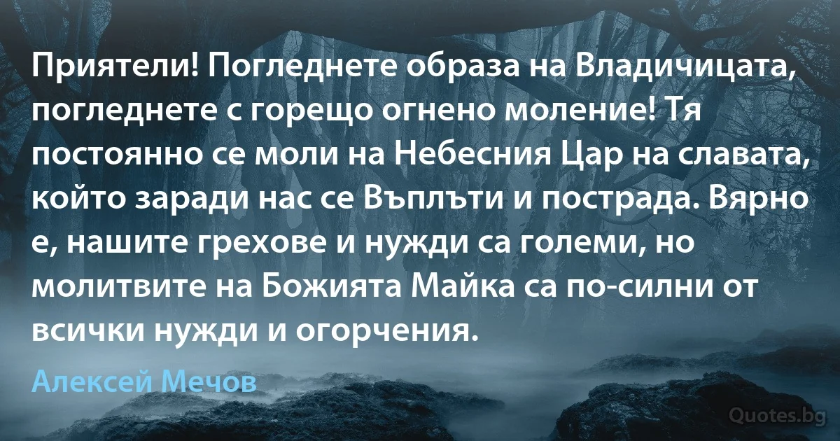 Приятели! Погледнете образа на Владичицата, погледнете с горещо огнено моление! Тя постоянно се моли на Небесния Цар на славата, който заради нас се Въплъти и пострада. Вярно е, нашите грехове и нужди са големи, но молитвите на Божията Майка са по-силни от всички нужди и огорчения. (Алексей Мечов)