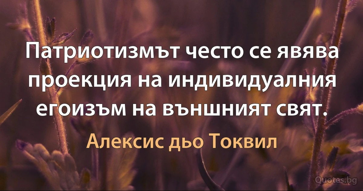 Патриотизмът често се явява проекция на индивидуалния егоизъм на външният свят. (Алексис дьо Токвил)