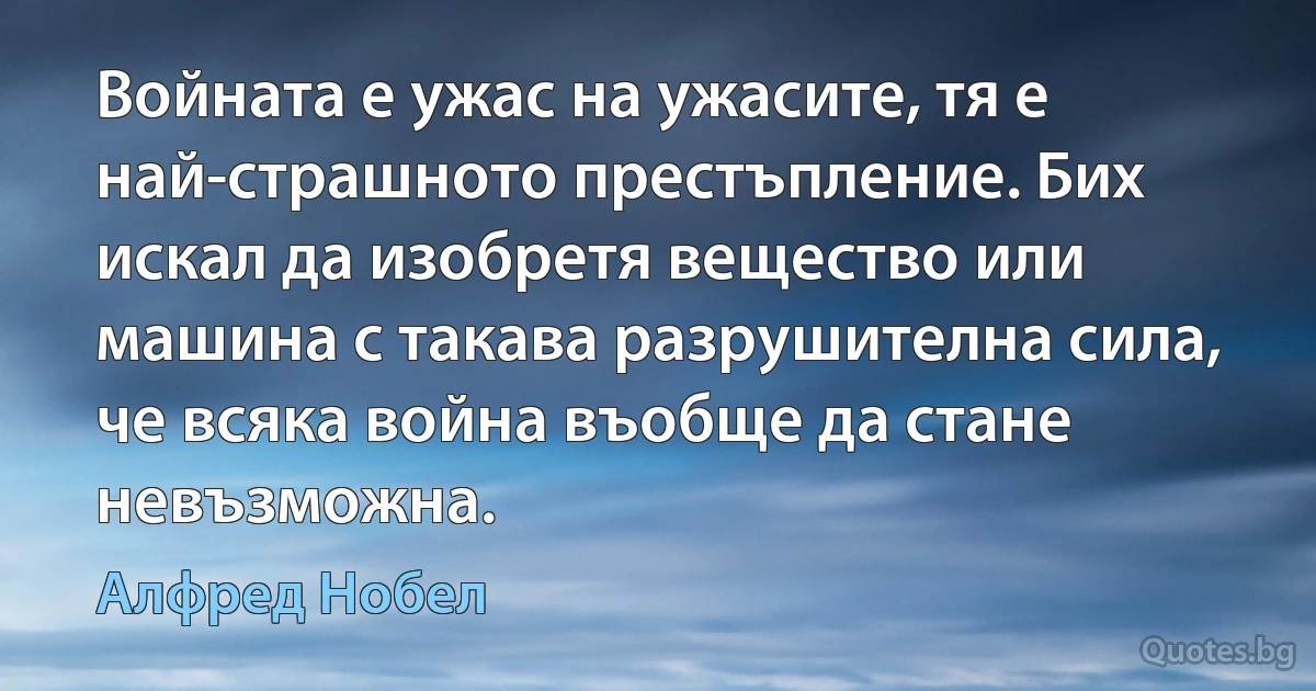 Войната е ужас на ужасите, тя е най-страшното престъпление. Бих искал да изобретя вещество или машина с такава разрушителна сила, че всяка война въобще да стане невъзможна. (Алфред Нобел)