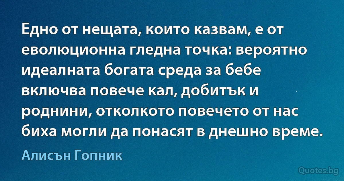 Едно от нещата, които казвам, е от еволюционна гледна точка: вероятно идеалната богата среда за бебе включва повече кал, добитък и роднини, отколкото повечето от нас биха могли да понасят в днешно време. (Алисън Гопник)