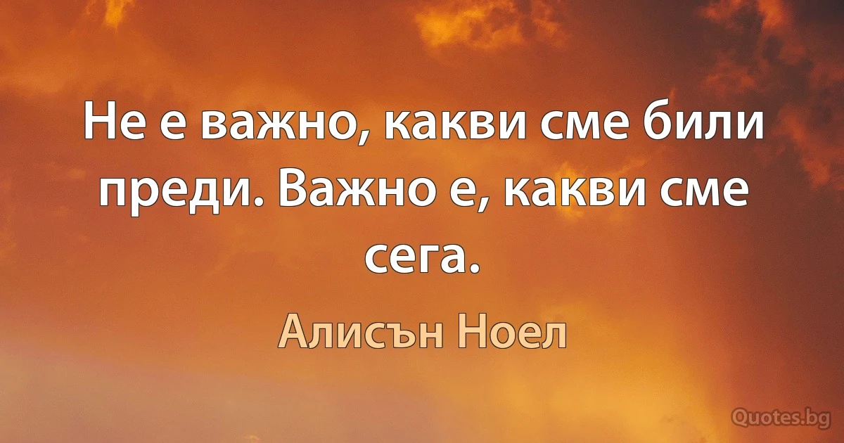 Не е важно, какви сме били преди. Важно е, какви сме сега. (Алисън Ноел)