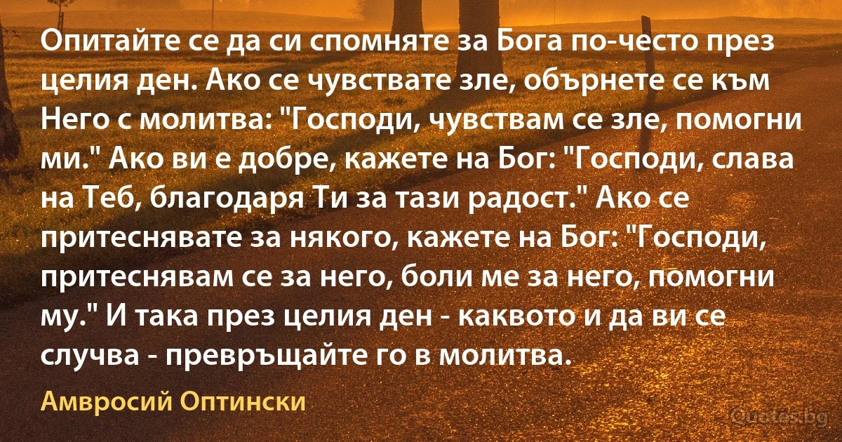 Опитайте се да си спомняте за Бога по-често през целия ден. Ако се чувствате зле, обърнете се към Него с молитва: "Господи, чувствам се зле, помогни ми." Ако ви е добре, кажете на Бог: "Господи, слава на Теб, благодаря Ти за тази радост." Ако се притеснявате за някого, кажете на Бог: "Господи, притеснявам се за него, боли ме за него, помогни му." И така през целия ден - каквото и да ви се случва - превръщайте го в молитва. (Амвросий Оптински)