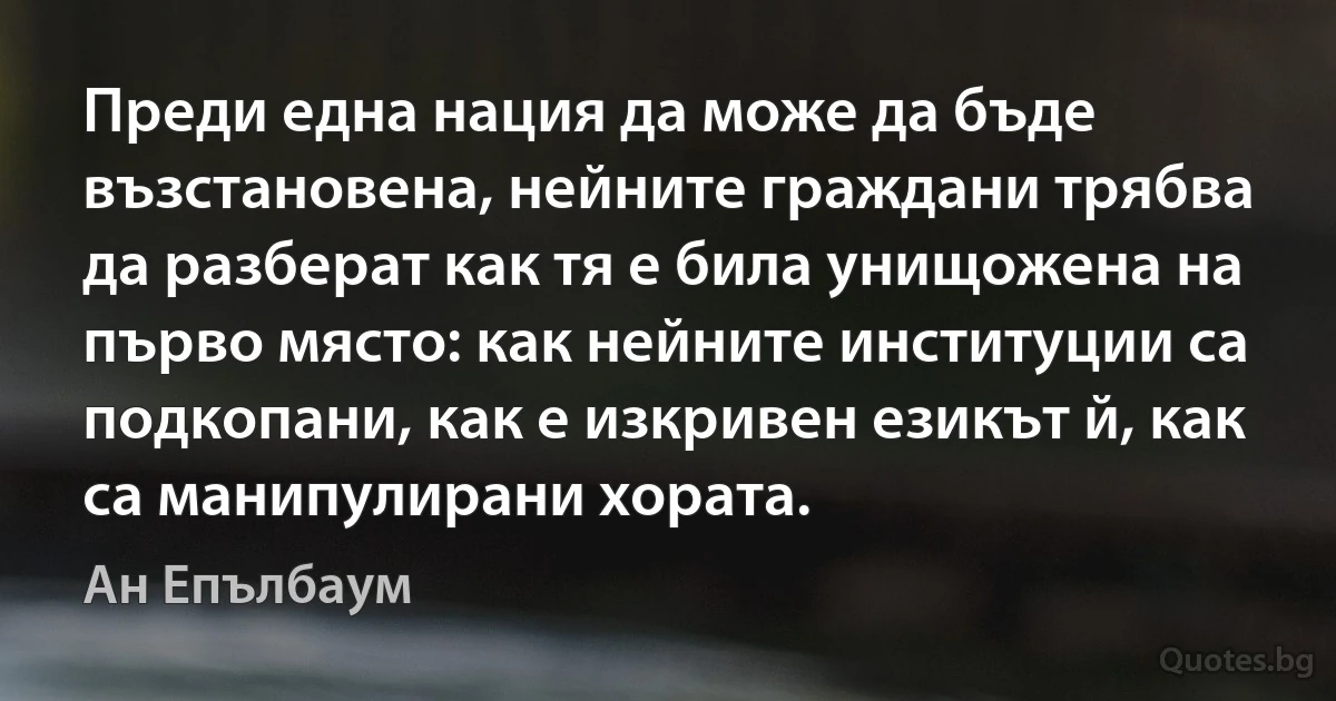 Преди една нация да може да бъде възстановена, нейните граждани трябва да разберат как тя е била унищожена на първо място: как нейните институции са подкопани, как е изкривен езикът й, как са манипулирани хората. (Ан Епълбаум)