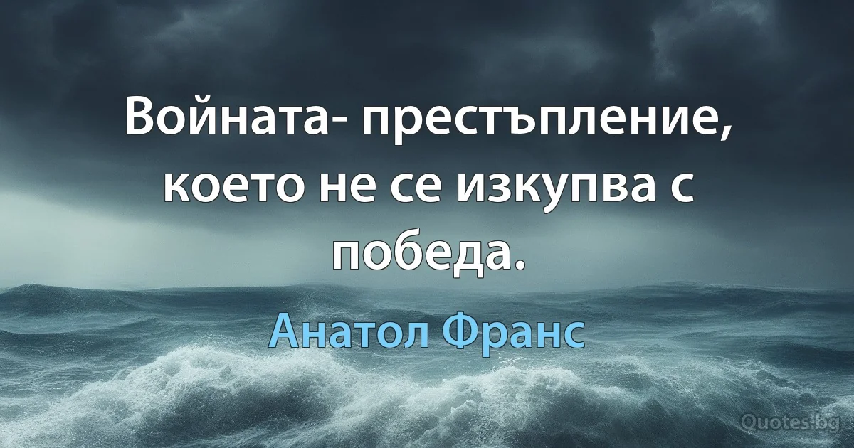 Войната- престъпление, което не се изкупва с победа. (Анатол Франс)