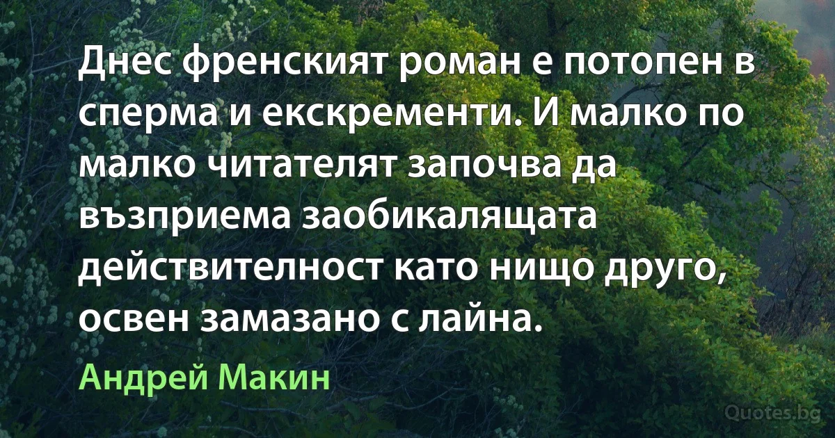 Днес френският роман е потопен в сперма и екскременти. И малко по малко читателят започва да възприема заобикалящата действителност като нищо друго, освен замазано с лайна. (Андрей Макин)