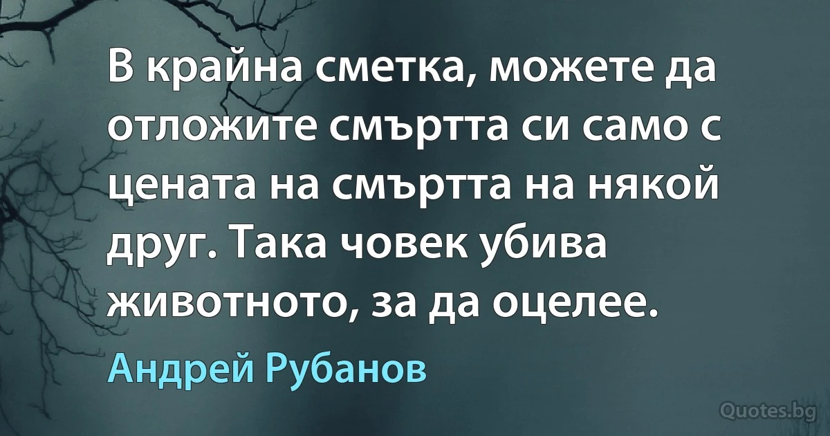 В крайна сметка, можете да отложите смъртта си само с цената на смъртта на някой друг. Така човек убива животното, за да оцелее. (Андрей Рубанов)