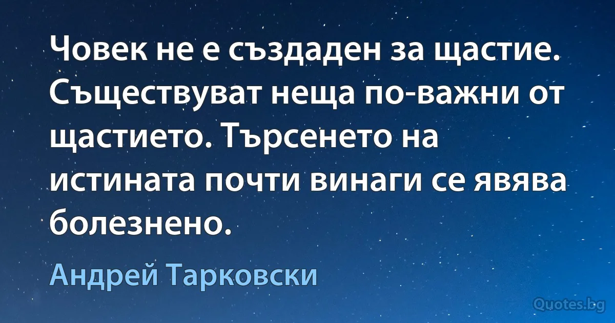 Човек не е създаден за щастие. Съществуват неща по-важни от щастието. Търсенето на истината почти винаги се явява болезнено. (Андрей Тарковски)