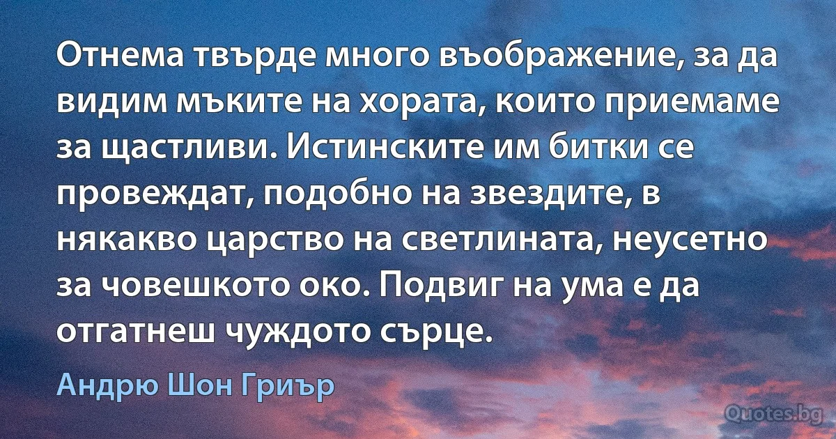 Отнема твърде много въображение, за да видим мъките на хората, които приемаме за щастливи. Истинските им битки се провеждат, подобно на звездите, в някакво царство на светлината, неусетно за човешкото око. Подвиг на ума е да отгатнеш чуждото сърце. (Андрю Шон Гриър)