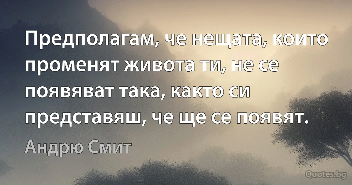 Предполагам, че нещата, които променят живота ти, не се появяват така, както си представяш, че ще се появят. (Андрю Смит)