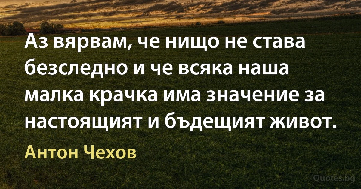 Аз вярвам, че нищо не става безследно и че всяка наша малка крачка има значение за настоящият и бъдещият живот. (Антон Чехов)