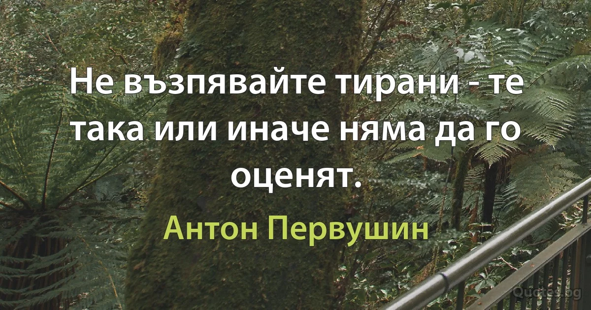 Не възпявайте тирани - те така или иначе няма да го оценят. (Антон Первушин)