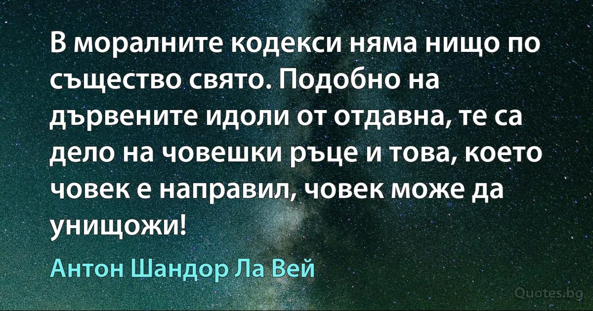 В моралните кодекси няма нищо по същество свято. Подобно на дървените идоли от отдавна, те са дело на човешки ръце и това, което човек е направил, човек може да унищожи! (Антон Шандор Ла Вей)