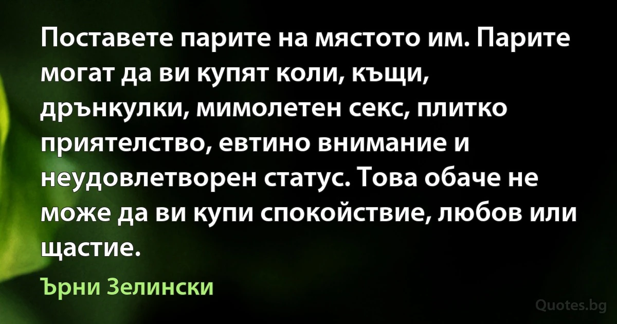 Поставете парите на мястото им. Парите могат да ви купят коли, къщи, дрънкулки, мимолетен секс, плитко приятелство, евтино внимание и неудовлетворен статус. Това обаче не може да ви купи спокойствие, любов или щастие. (Ърни Зелински)