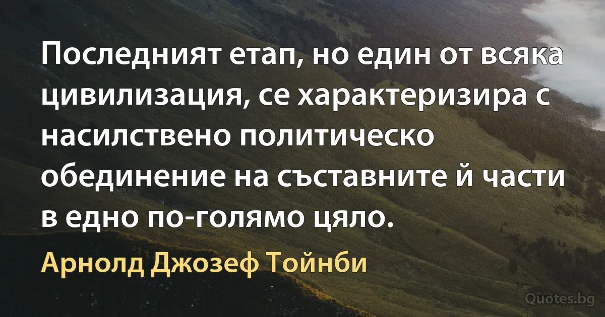 Последният етап, но един от всяка цивилизация, се характеризира с насилствено политическо обединение на съставните й части в едно по-голямо цяло. (Арнолд Джозеф Тойнби)