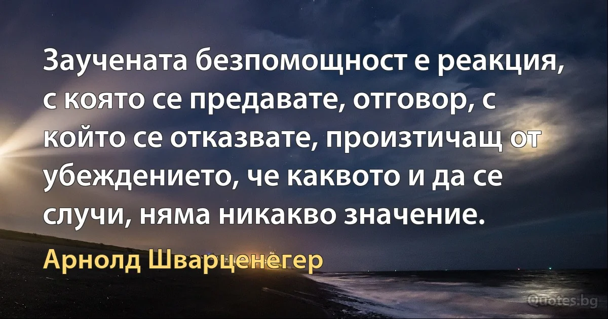 Заучената безпомощност е реакция, с която се предавате, отговор, с който се отказвате, произтичащ от убеждението, че каквото и да се случи, няма никакво значение. (Арнолд Шварценегер)