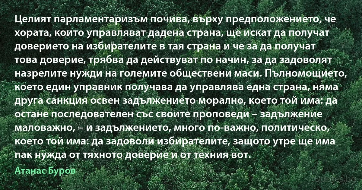 Целият парламентаризъм почива, върху предположението, че хората, които управляват дадена страна, ще искат да получат доверието на избирателите в тая страна и че за да получат това доверие, трябва да действуват по начин, за да задоволят назрелите нужди на големите обществени маси. Пълномощието, което един управник получава да управлява една страна, няма друга санкция освен задължението морално, което той има: да остане последователен със своите проповеди – задължение маловажно, – и задължението, много по-важно, политическо, което той има: да задоволи избирателите, защото утре ще има пак нужда от тяхното доверие и от техния вот. (Атанас Буров)