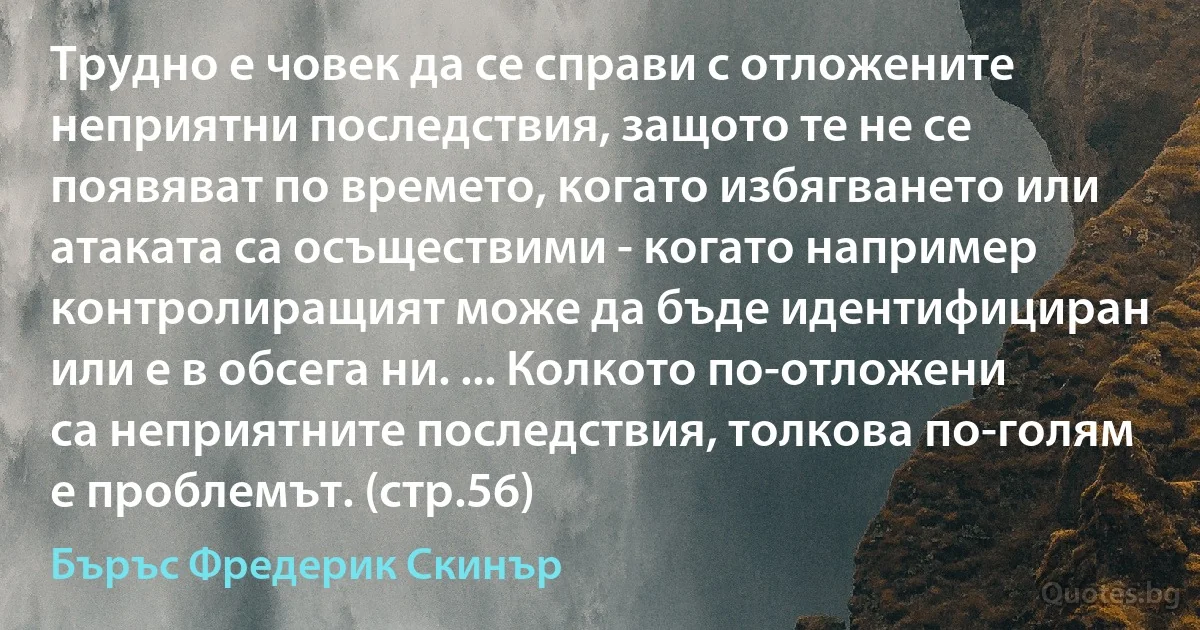 Трудно е човек да се справи с отложените неприятни последствия, защото те не се появяват по времето, когато избягването или атаката са осъществими - когато например контролиращият може да бъде идентифициран или е в обсега ни. ... Колкото по-отложени са неприятните последствия, толкова по-голям е проблемът. (стр.56) (Бъръс Фредерик Скинър)