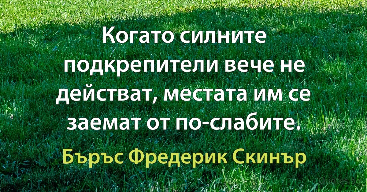 Когато силните подкрепители вече не действат, местата им се заемат от по-слабите. (Бъръс Фредерик Скинър)