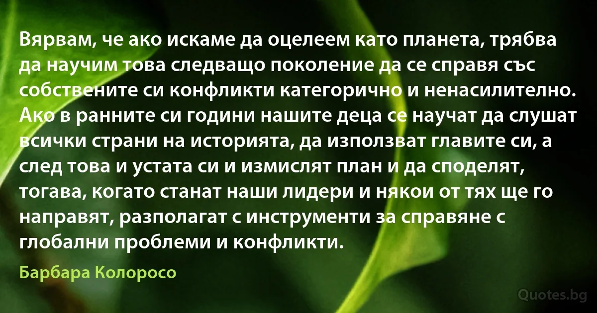 Вярвам, че ако искаме да оцелеем като планета, трябва да научим това следващо поколение да се справя със собствените си конфликти категорично и ненасилително. Ако в ранните си години нашите деца се научат да слушат всички страни на историята, да използват главите си, а след това и устата си и измислят план и да споделят, тогава, когато станат наши лидери и някои от тях ще го направят, разполагат с инструменти за справяне с глобални проблеми и конфликти. (Барбара Колоросо)