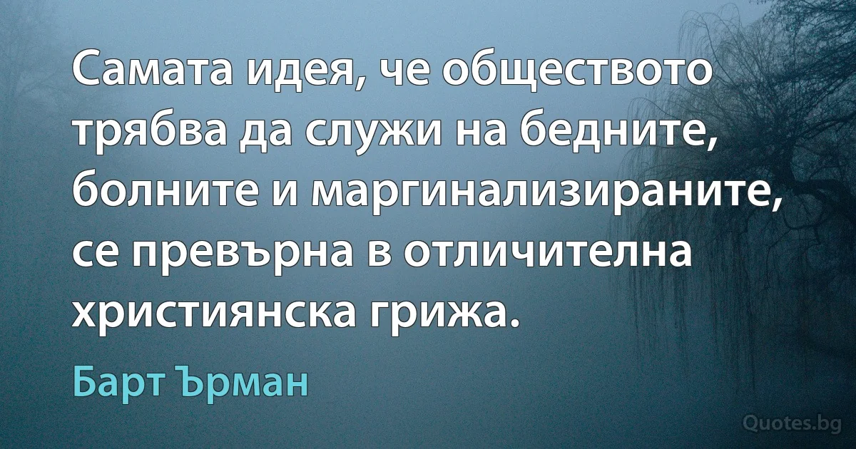 Самата идея, че обществото трябва да служи на бедните, болните и маргинализираните, се превърна в отличителна християнска грижа. (Барт Ърман)