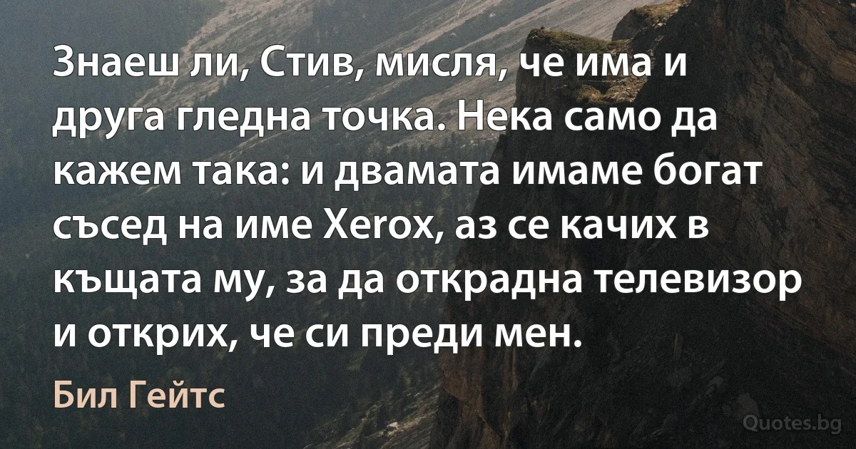 Знаеш ли, Стив, мисля, че има и друга гледна точка. Нека само да кажем така: и двамата имаме богат съсед на име Xerox, аз се качих в къщата му, за да открадна телевизор и открих, че си преди мен. (Бил Гейтс)