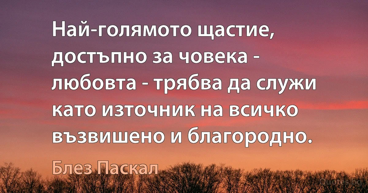 Най-голямото щастие, достъпно за човека - любовта - трябва да служи като източник на всичко възвишено и благородно. (Блез Паскал)