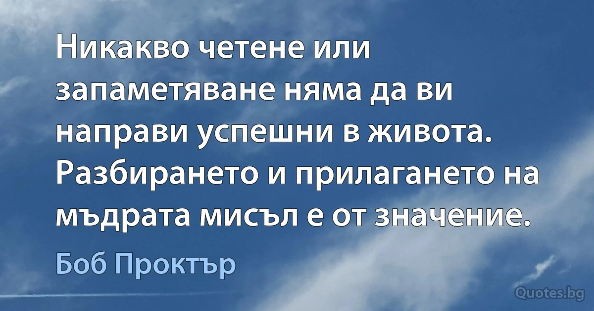 Никакво четене или запаметяване няма да ви направи успешни в живота. Разбирането и прилагането на мъдрата мисъл е от значение. (Боб Проктър)