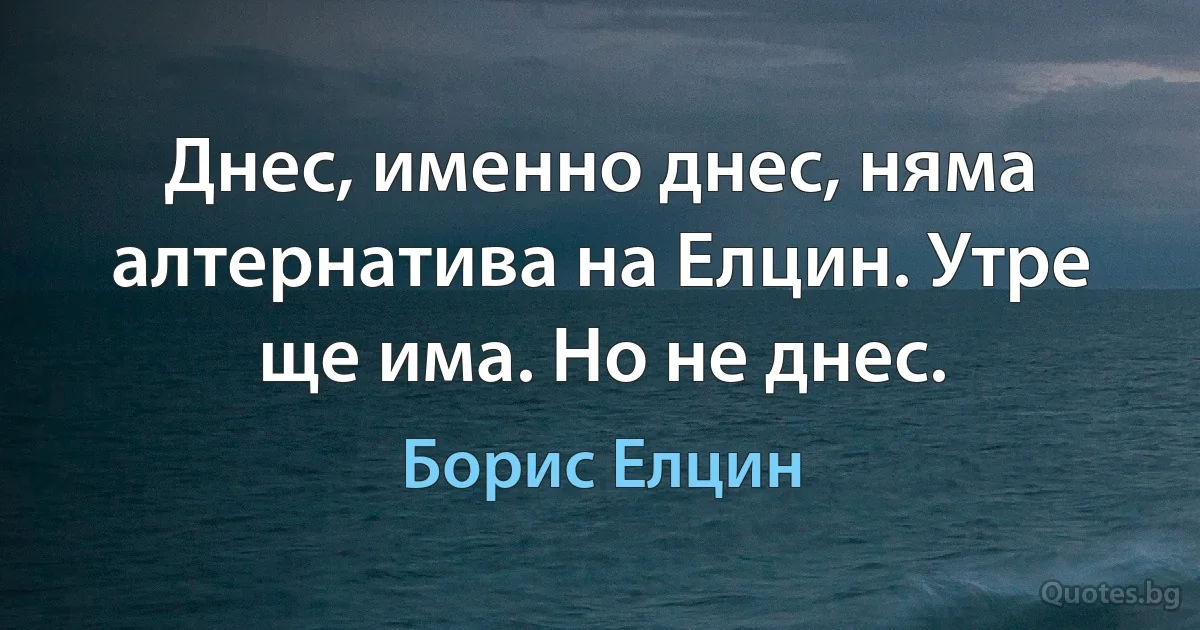 Днес, именно днес, няма алтернатива на Елцин. Утре ще има. Но не днес. (Борис Елцин)