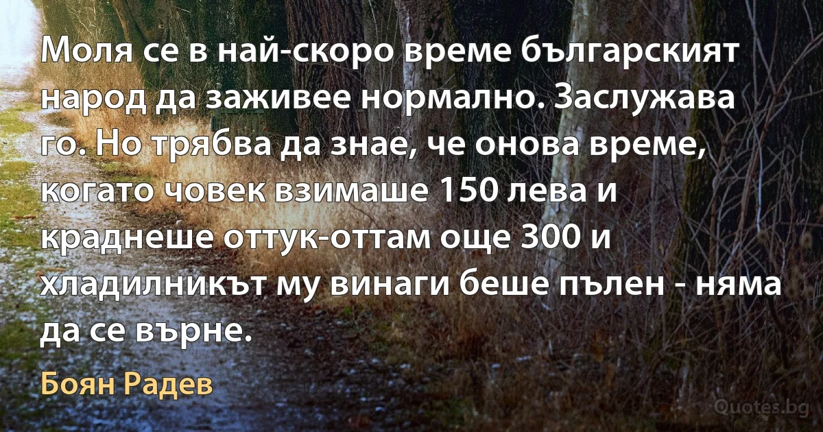 Моля се в най-скоро време българският народ да заживее нормално. Заслужава го. Но трябва да знае, че онова време, когато човек взимаше 150 лева и краднеше оттук-оттам още 300 и хладилникът му винаги беше пълен - няма да се върне. (Боян Радев)