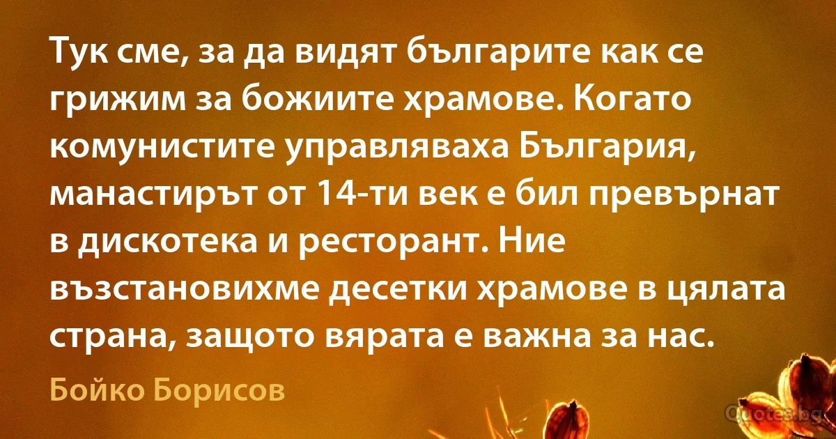 Тук сме, за да видят българите как се грижим за божиите храмове. Когато комунистите управляваха България, манастирът от 14-ти век е бил превърнат в дискотека и ресторант. Ние възстановихме десетки храмове в цялата страна, защото вярата е важна за нас. (Бойко Борисов)