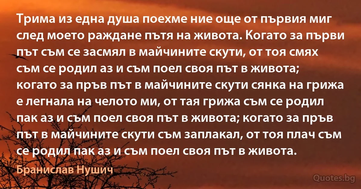 Трима из една душа поехме ние още от първия миг след моето раждане пътя на живота. Когато за първи път съм се засмял в майчините скути, от тоя смях съм се родил аз и съм поел своя път в живота; когато за пръв път в майчините скути сянка на грижа е легнала на челото ми, от тая грижа съм се родил пак аз и съм поел своя път в живота; когато за пръв път в майчините скути съм заплакал, от тоя плач съм се родил пак аз и съм поел своя път в живота. (Бранислав Нушич)