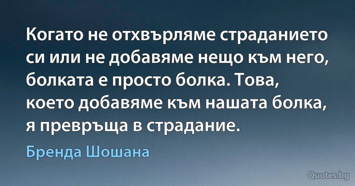 Когато не отхвърляме страданието си или не добавяме нещо към него, болката е просто болка. Това, което добавяме към нашата болка, я превръща в страдание. (Бренда Шошана)