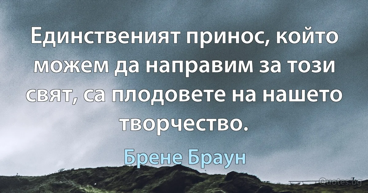 Единственият принос, който можем да направим за този свят, са плодовете на нашето творчество. (Брене Браун)