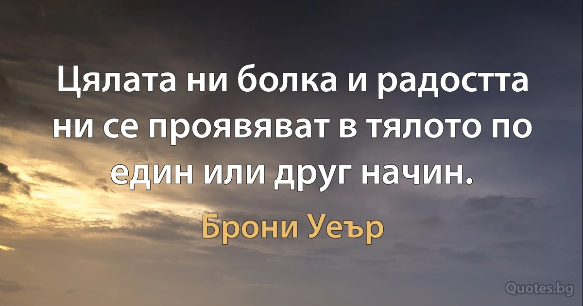 Цялата ни болка и радостта ни се проявяват в тялото по един или друг начин. (Брони Уеър)