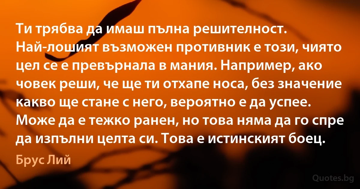 Ти трябва да имаш пълна решителност. Най-лошият възможен противник е този, чиято цел се е превърнала в мания. Например, ако човек реши, че ще ти отхапе носа, без значение какво ще стане с него, вероятно е да успее. Може да е тежко ранен, но това няма да го спре да изпълни целта си. Това е истинският боец. (Брус Лий)