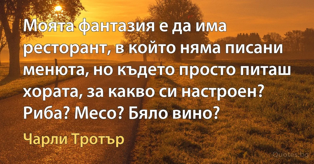 Моята фантазия е да има ресторант, в който няма писани менюта, но където просто питаш хората, за какво си настроен? Риба? Месо? Бяло вино? (Чарли Тротър)