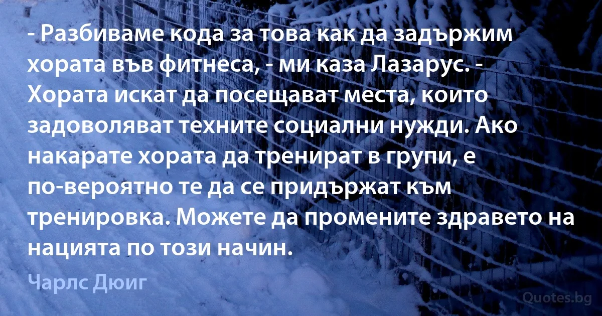 - Разбиваме кода за това как да задържим хората във фитнеса, - ми каза Лазарус. - Хората искат да посещават места, които задоволяват техните социални нужди. Ако накарате хората да тренират в групи, е по-вероятно те да се придържат към тренировка. Можете да промените здравето на нацията по този начин. (Чарлс Дюиг)